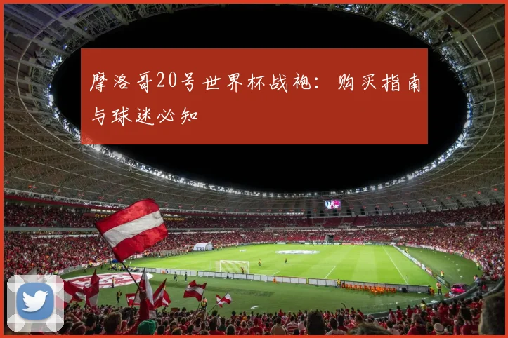 摩洛哥20号世界杯战袍：购买指南与球迷必知