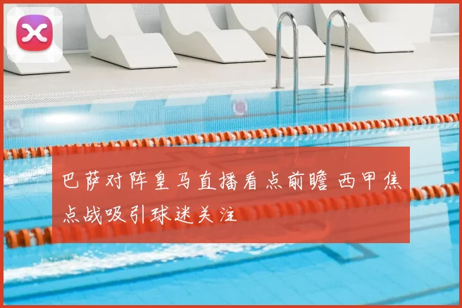 巴萨对阵皇马直播看点前瞻 西甲焦点战吸引球迷关注