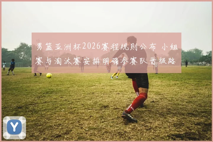 男篮亚洲杯2026赛程规则公布 小组赛与淘汰赛安排明确参赛队晋级路径