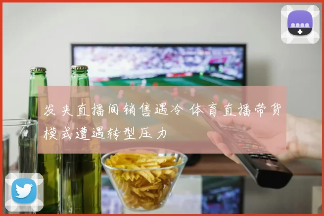 发夹直播间销售遇冷 体育直播带货模式遭遇转型压力