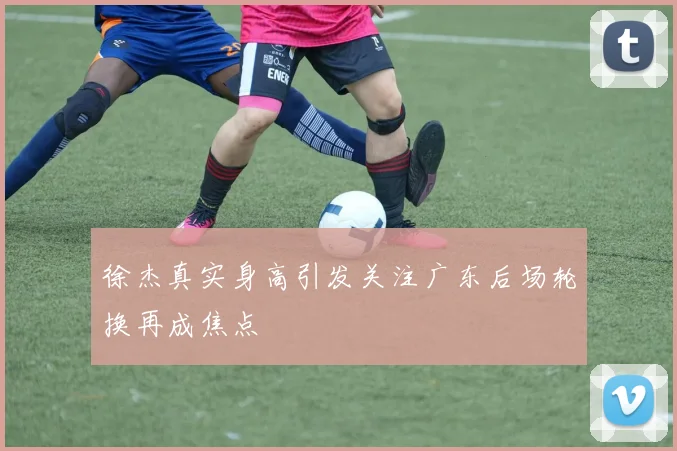徐杰真实身高引发关注广东后场轮换再成焦点