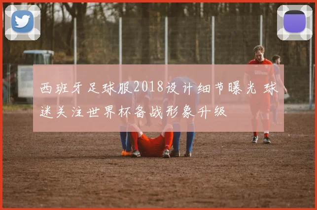 西班牙足球服2018设计细节曝光 球迷关注世界杯备战形象升级