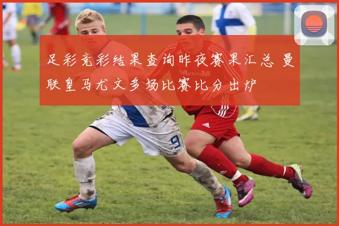足彩竞彩结果查询昨夜赛果汇总 曼联皇马尤文多场比赛比分出炉