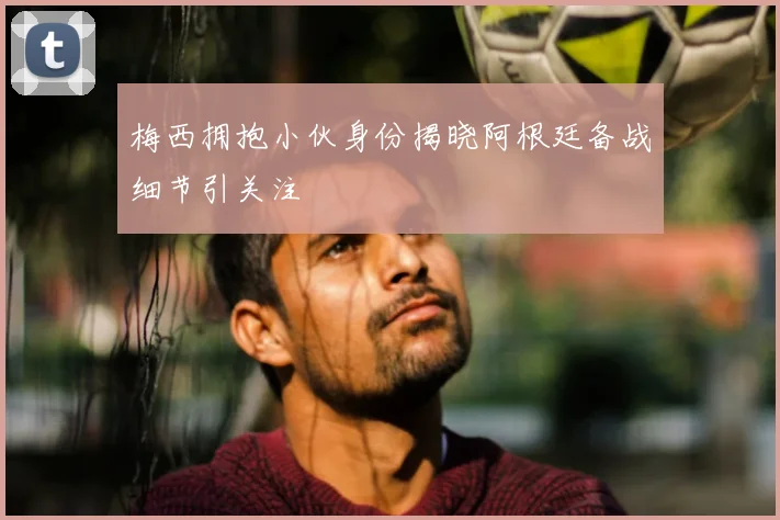 梅西拥抱小伙身份揭晓阿根廷备战细节引关注