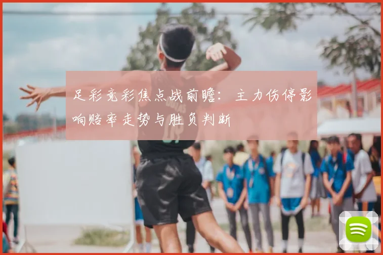 足彩竞彩焦点战前瞻：主力伤停影响赔率走势与胜负判断