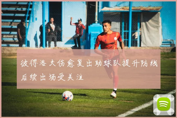彼得洛夫伤愈复出助球队提升防线后续出场受关注