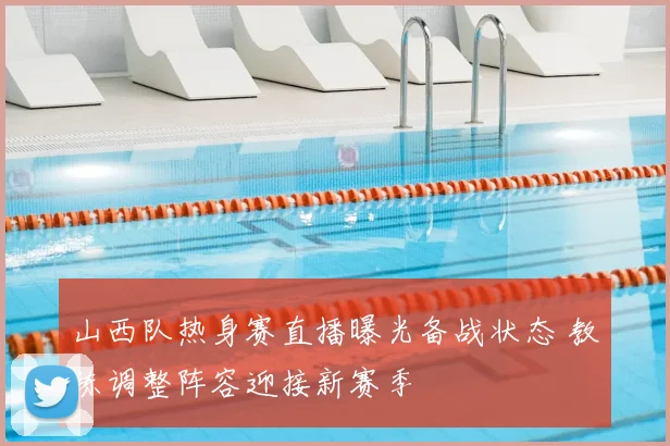 山西队热身赛直播曝光备战状态 教练调整阵容迎接新赛季