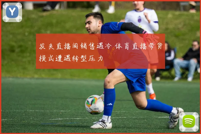 发夹直播间销售遇冷 体育直播带货模式遭遇转型压力