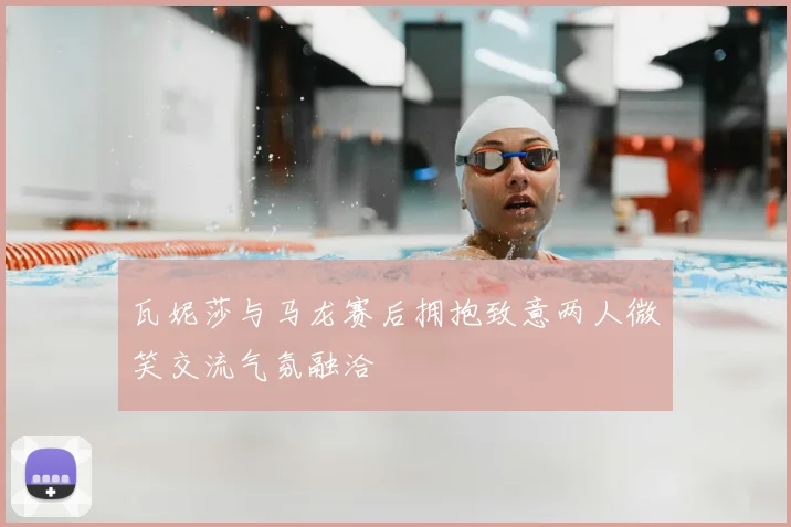 瓦妮莎与马龙赛后拥抱致意两人微笑交流气氛融洽