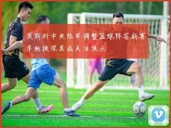 莫斯科中央陆军调整篮球阵容新赛季轮换深度成关注焦点