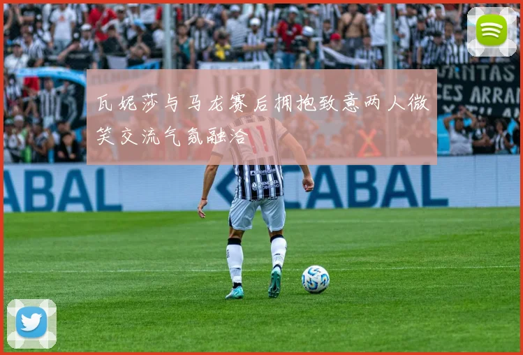 瓦妮莎与马龙赛后拥抱致意两人微笑交流气氛融洽