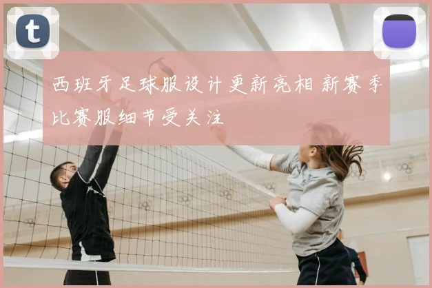 西班牙足球服设计更新亮相 新赛季比赛服细节受关注