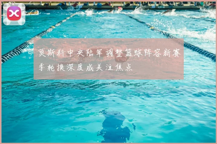 莫斯科中央陆军调整篮球阵容新赛季轮换深度成关注焦点