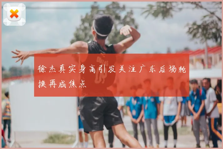 徐杰真实身高引发关注广东后场轮换再成焦点