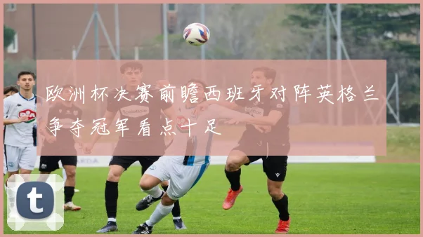 欧洲杯决赛前瞻西班牙对阵英格兰争夺冠军看点十足