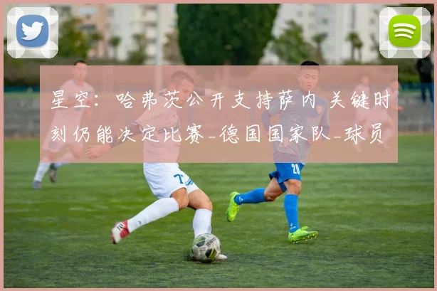 星空：哈弗茨公开支持萨内 关键时刻仍能决定比赛_德国国家队_球员_外界