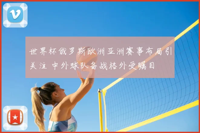世界杯俄罗斯欧洲亚洲赛事布局引关注 中外球队备战格外受瞩目