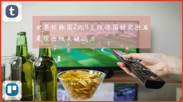 世界杯韩国2比0击败德国锁定胜局展现出线关键战力